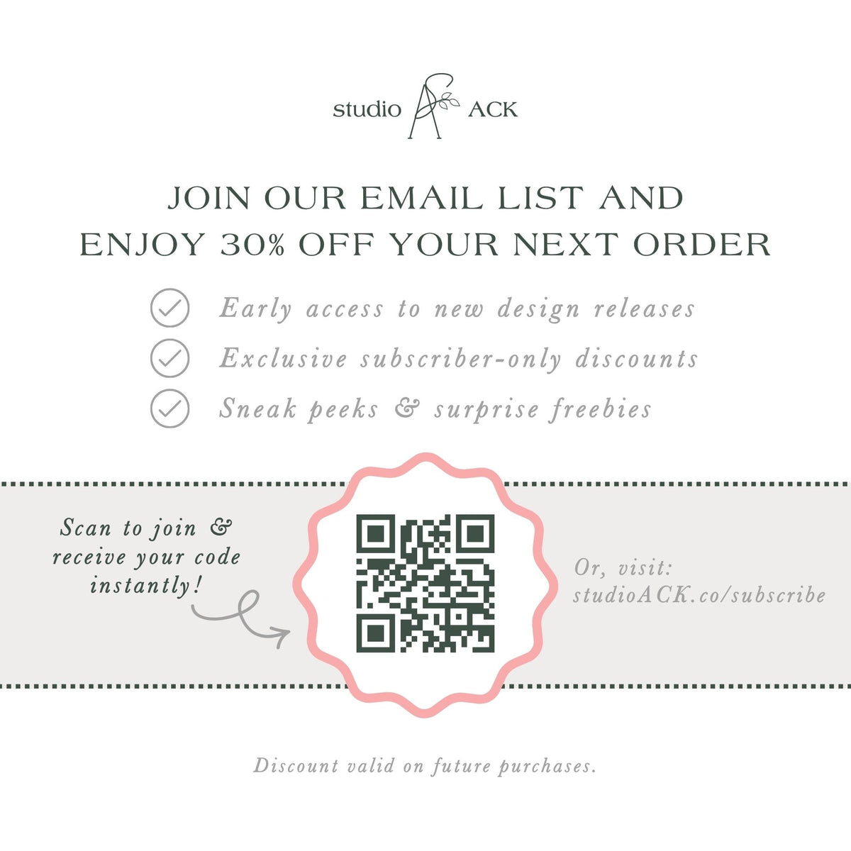 The image is an advertisement for Studio ACK, offering a 30% discount on the next order for early access to new design releases, exclusive subscriber-only discounts, and surprise freebies. The offer is presented through an email list and a QR code, which can be scanned to join and receive the code instantly. The offer is valid on future purchases, and the discount is valid on the next order.