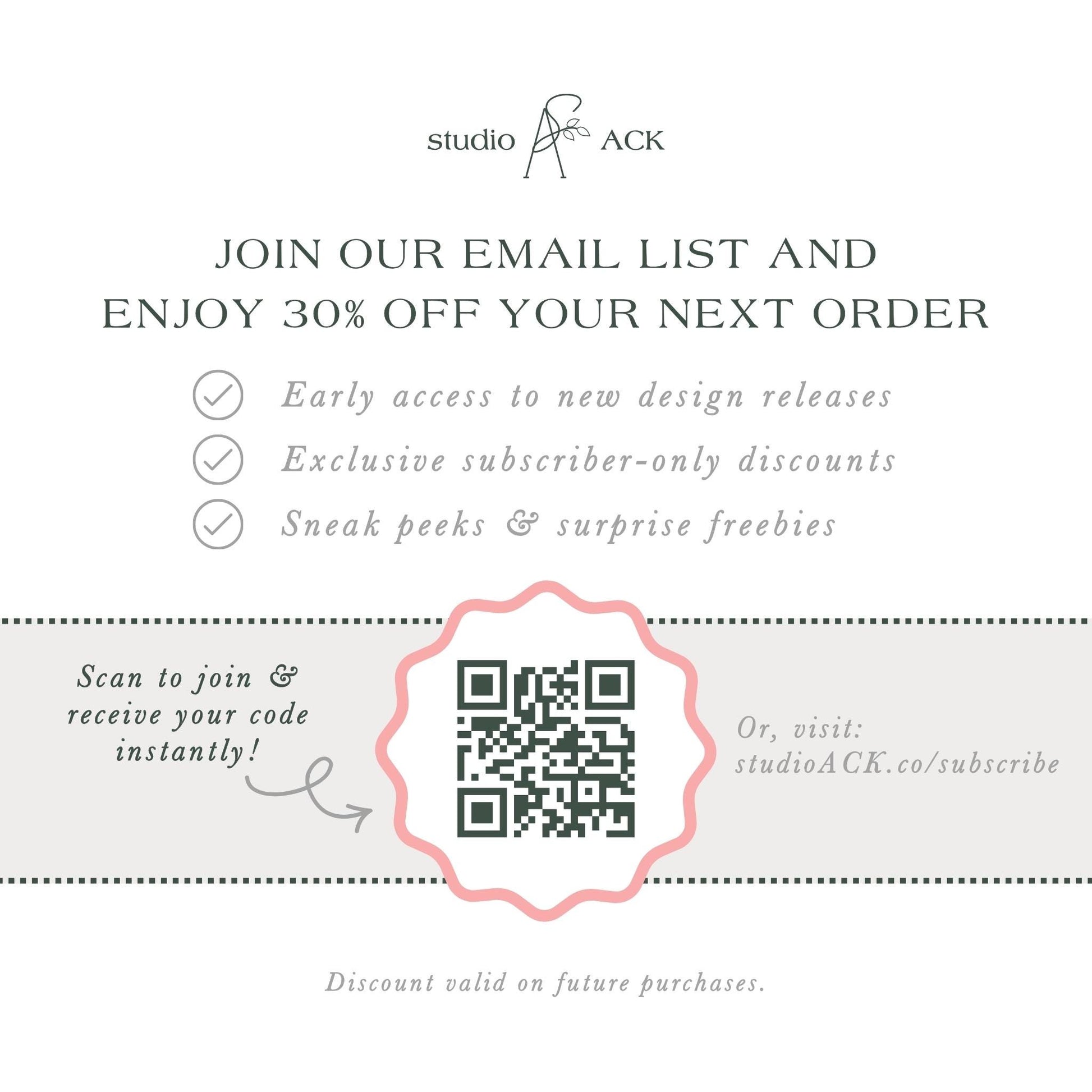The image is an advertisement for Studio ACK, offering a 30% discount on the next order for early access to new design releases, exclusive subscriber-only discounts, and surprise freebies. The offer is presented through an email list and a QR code, which can be scanned to join and receive the code instantly. The offer is valid on future purchases, and the discount is valid on the next order.