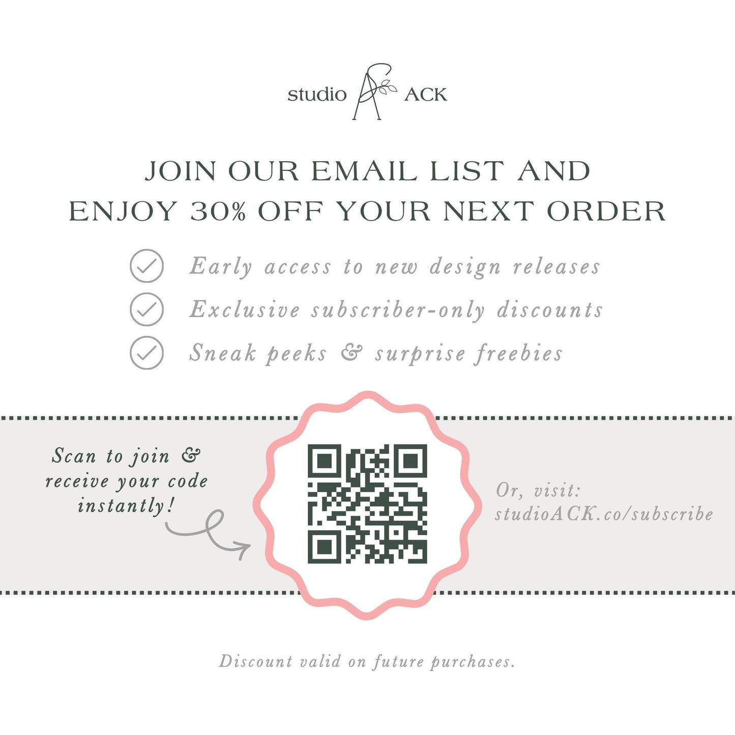 The image is an advertisement for Studio ACK, offering a 30% discount on the next order for early access to new design releases, exclusive subscriber-only discounts, and surprise freebies. The offer is presented through an email list and a QR code, which can be scanned to join and receive the code instantly. The offer is valid on future purchases, and the discount is valid on the next order.