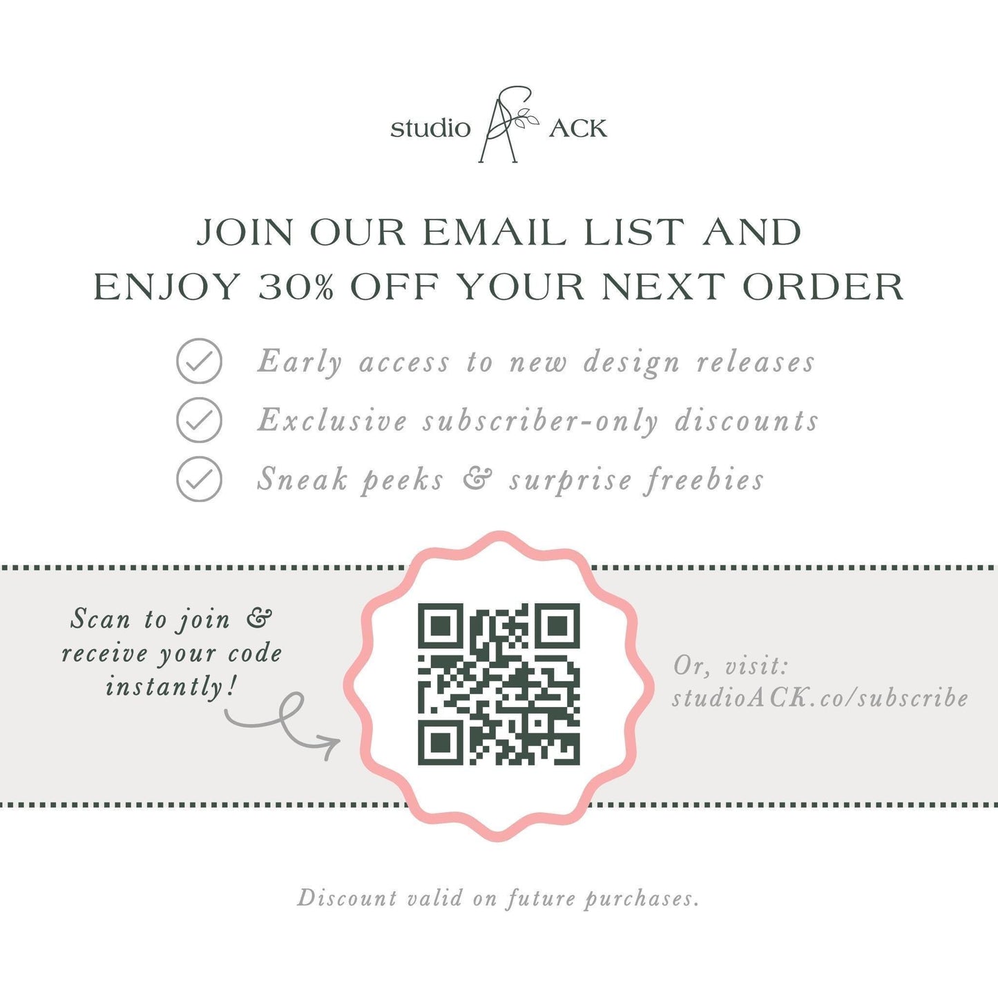 The image is an advertisement for Studio ACK, offering a 30% discount on the next order for early access to new design releases, exclusive subscriber-only discounts, and surprise freebies. The offer is presented through an email list and a QR code, which can be scanned to join and receive the code instantly. The offer is valid on future purchases, and the discount is valid on the next order.