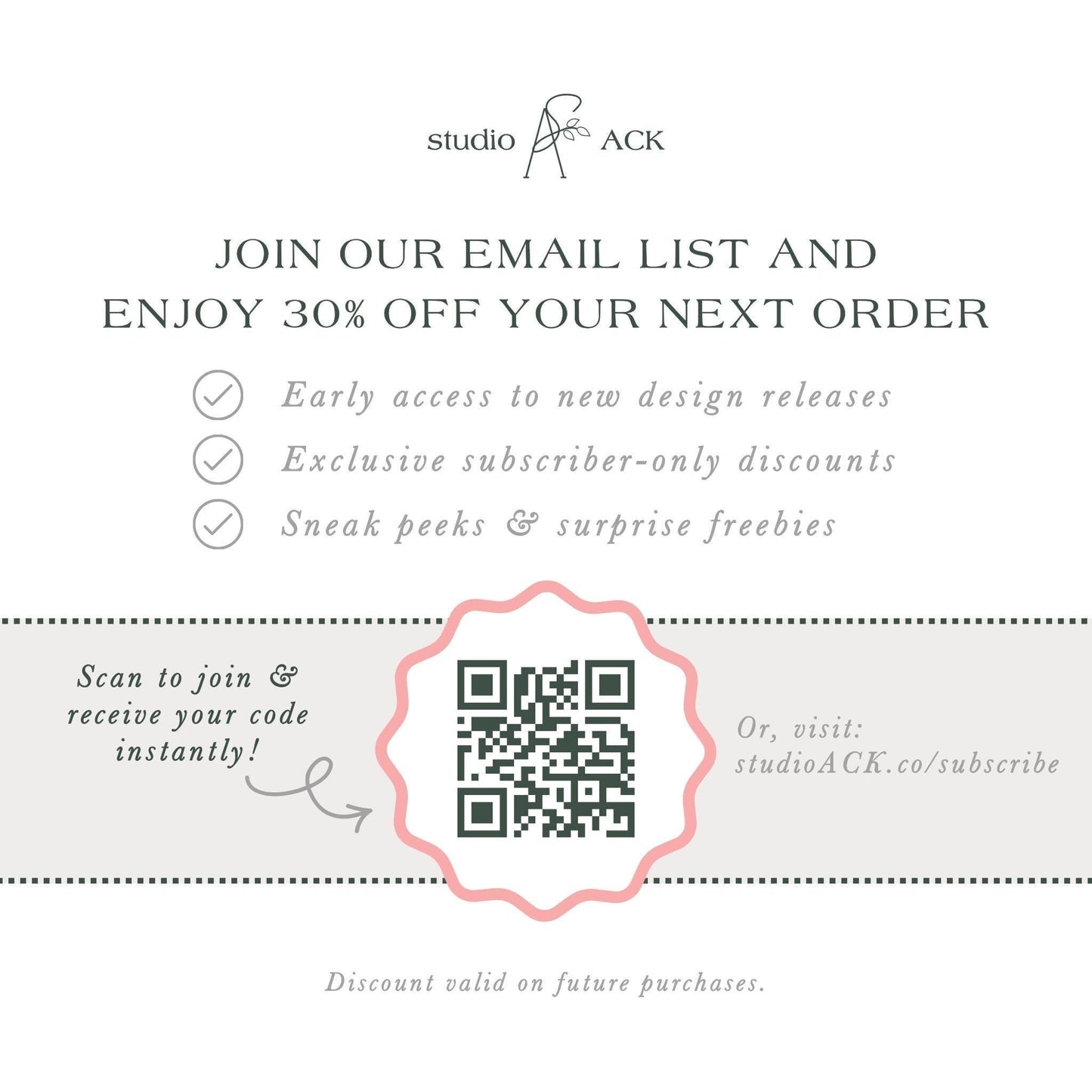 The image is an advertisement for Studio ACK, offering a 30% discount on the next order for early access to new design releases, exclusive subscriber-only discounts, and surprise freebies. The offer is presented through an email list and a QR code, which can be scanned to join and receive the code instantly. The offer is valid on future purchases, and the discount is valid on the next order.