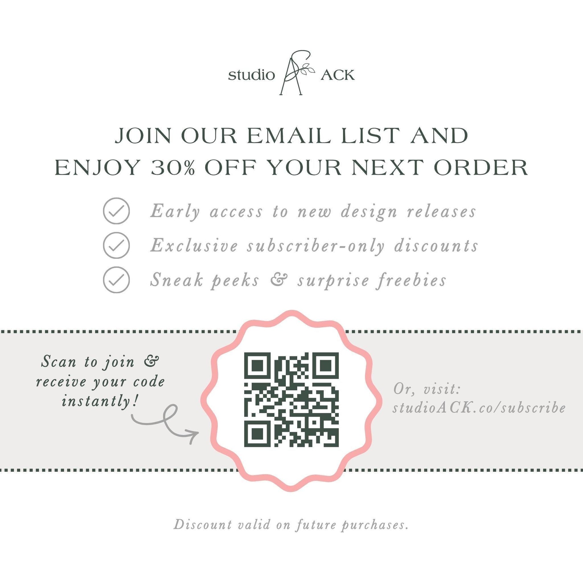 The image is an advertisement for Studio ACK, offering a 30% discount on the next order for early access to new design releases, exclusive subscriber-only discounts, and surprise freebies. The offer is presented through an email list and a QR code, which can be scanned to join and receive the code instantly. The offer is valid on future purchases, and the discount is valid on the next order.