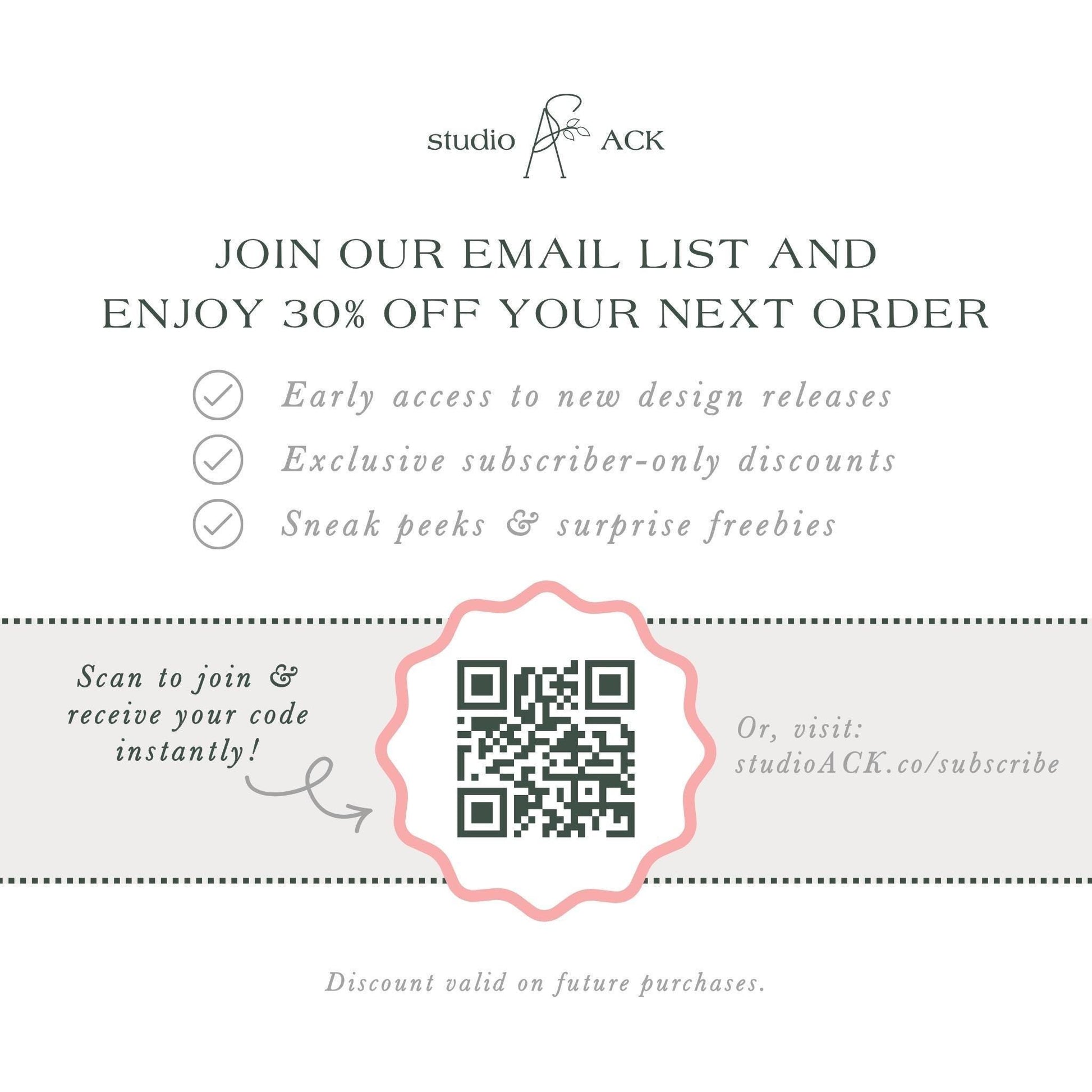 The image is an advertisement for Studio ACK, offering a 30% discount on the next order for early access to new design releases, exclusive subscriber-only discounts, and surprise freebies. The offer is presented through an email list and a QR code, which can be scanned to join and receive the code instantly. The offer is valid on future purchases, and the discount is valid on the next order.
